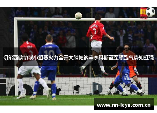 切尔西欧协联小组赛火力全开大胜帕纳辛奈科斯蓝军领跑气势如虹强 切尔西欧协联小组赛火力全开大胜帕纳辛奈科斯蓝军领跑气势如虹强