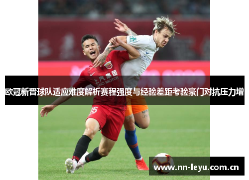 欧冠新晋球队适应难度解析赛程强度与经验差距考验豪门对抗压力增 欧冠新晋球队适应难度解析赛程强度与经验差距考验豪门对抗压力增