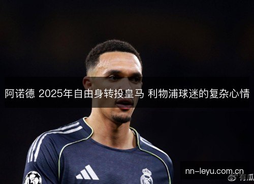 阿诺德 2025年自由身转投皇马 利物浦球迷的复杂心情 阿诺德 2025年自由身转投皇马 利物浦球迷的复杂心情